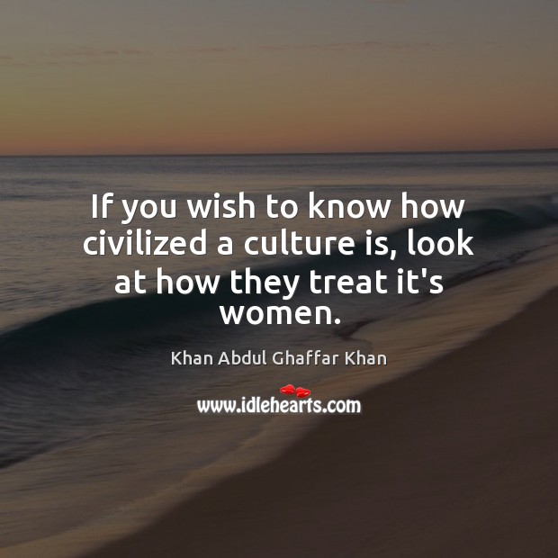 If you wish to know how civilized a culture is, look at how they treat it’s women. Khan Abdul Ghaffar Khan Picture Quote