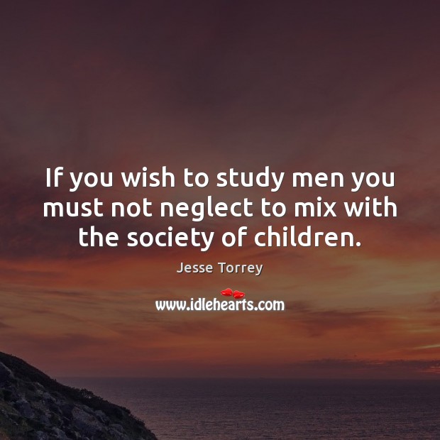 If you wish to study men you must not neglect to mix with the society of children. Jesse Torrey Picture Quote