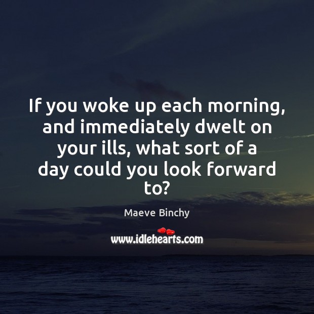 If you woke up each morning, and immediately dwelt on your ills, Maeve Binchy Picture Quote
