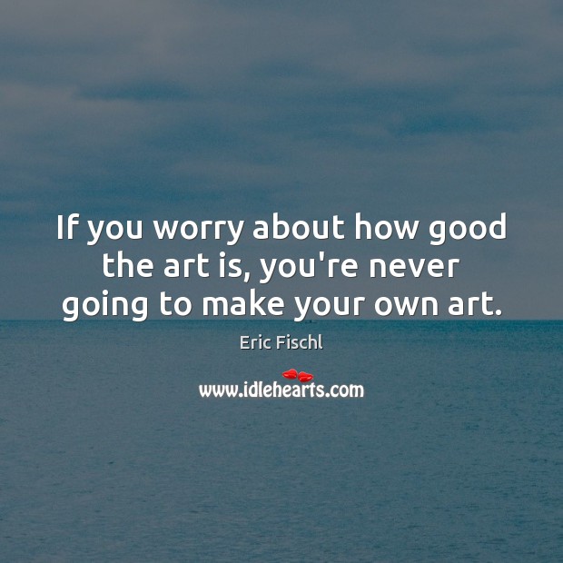 If you worry about how good the art is, you’re never going to make your own art. Eric Fischl Picture Quote