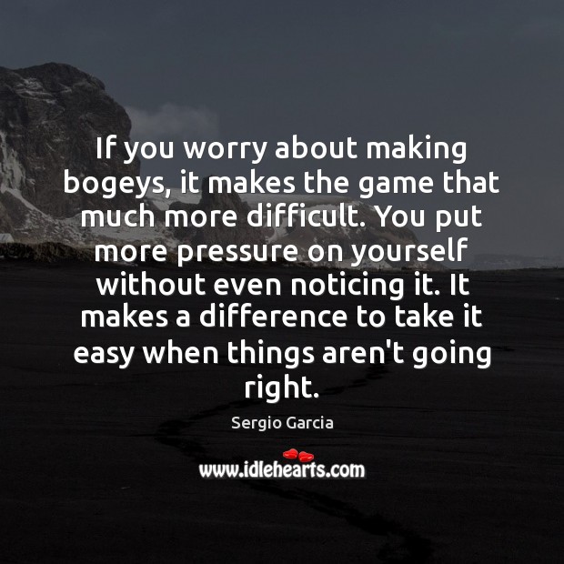 If you worry about making bogeys, it makes the game that much Sergio Garcia Picture Quote