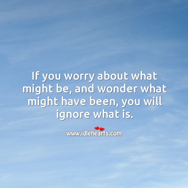 If you worry about what might be, and wonder what might have been, you will ignore what is. Image