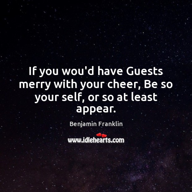 If you wou’d have Guests merry with your cheer, Be so your self, or so at least appear. Benjamin Franklin Picture Quote