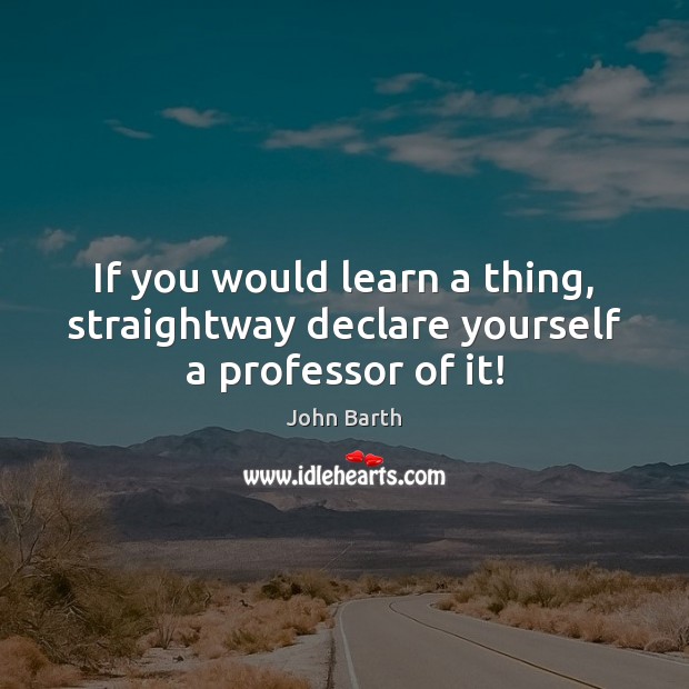 If you would learn a thing, straightway declare yourself a professor of it! John Barth Picture Quote