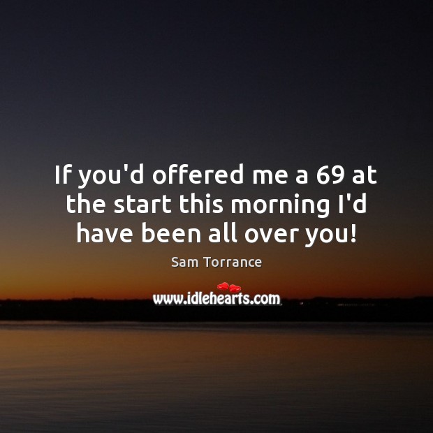 If you’d offered me a 69 at the start this morning I’d have been all over you! Sam Torrance Picture Quote