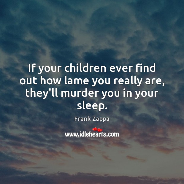 If your children ever find out how lame you really are, they’ll murder you in your sleep. Image