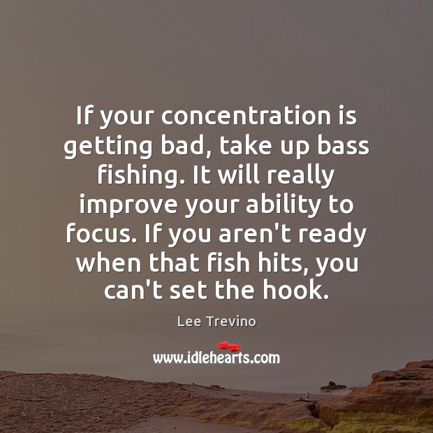 If your concentration is getting bad, take up bass fishing. It will Image