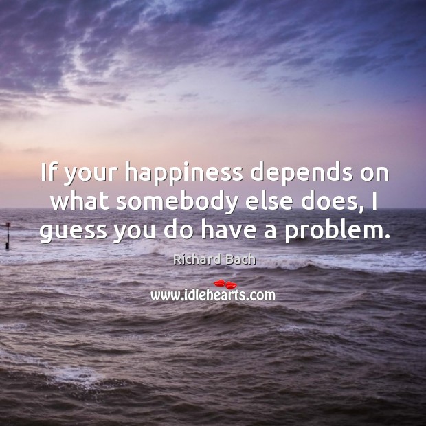 If your happiness depends on what somebody else does, I guess you do have a problem. Richard Bach Picture Quote