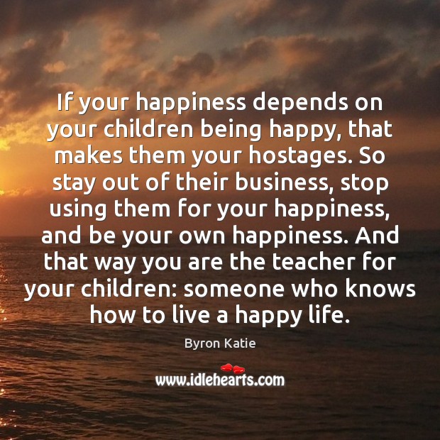 If your happiness depends on your children being happy, that makes them 