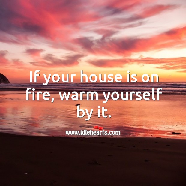 If your house is on fire, warm yourself by it. Image