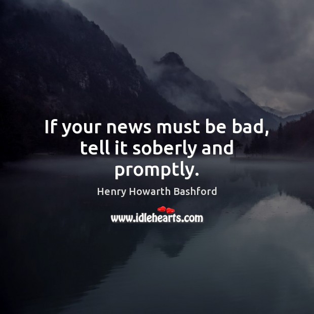 If your news must be bad, tell it soberly and promptly. Henry Howarth Bashford Picture Quote