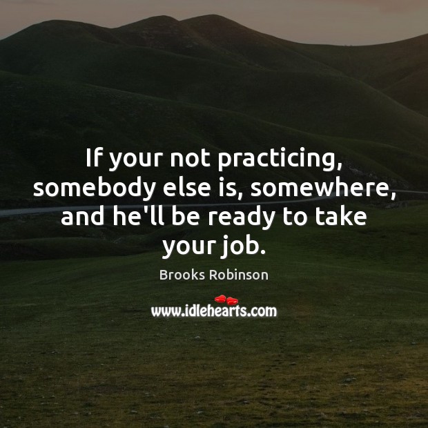 If your not practicing, somebody else is, somewhere, and he’ll be ready to take your job. Brooks Robinson Picture Quote