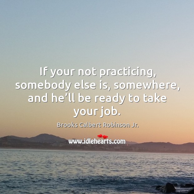 If your not practicing, somebody else is, somewhere, and he’ll be ready to take your job. Brooks Calbert Robinson Jr. Picture Quote