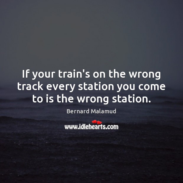 If your train’s on the wrong track every station you come to is the wrong station. Bernard Malamud Picture Quote