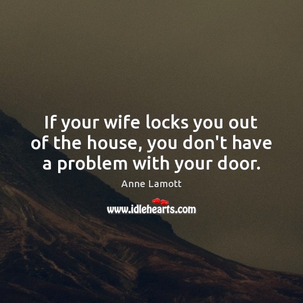 If your wife locks you out of the house, you don’t have a problem with your door. Anne Lamott Picture Quote