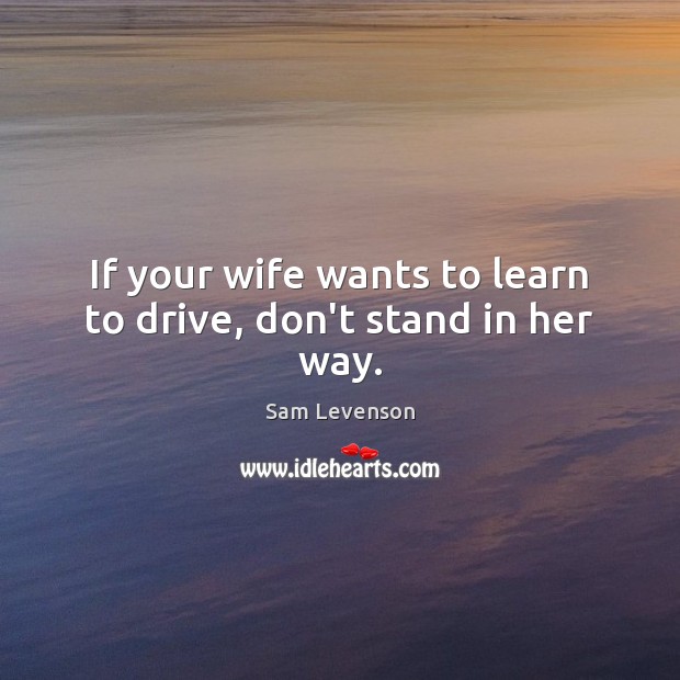If your wife wants to learn to drive, don’t stand in her way. Sam Levenson Picture Quote