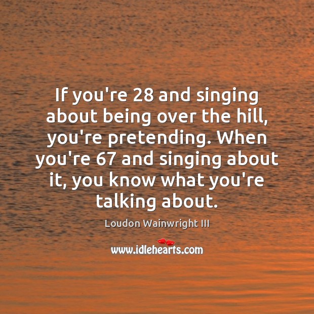 If you’re 28 and singing about being over the hill, you’re pretending. When Loudon Wainwright III Picture Quote