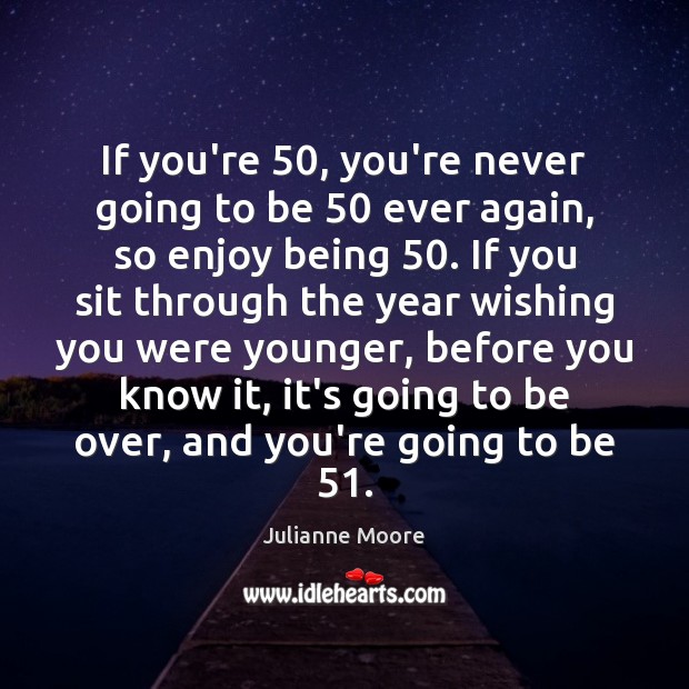 If you’re 50, you’re never going to be 50 ever again, so enjoy being 50. Image