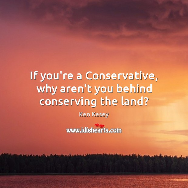 If you’re a Conservative, why aren’t you behind conserving the land? Ken Kesey Picture Quote