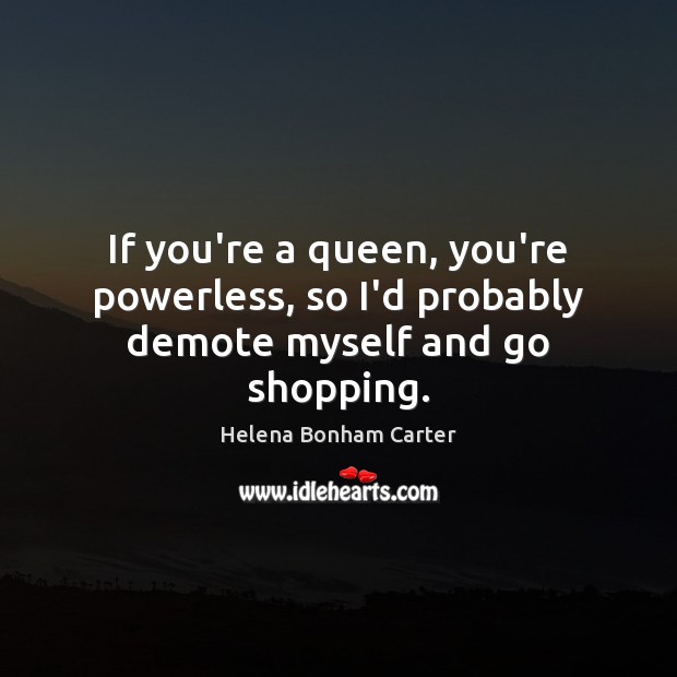 If you’re a queen, you’re powerless, so I’d probably demote myself and go shopping. Helena Bonham Carter Picture Quote