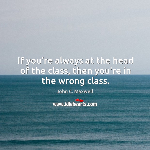 If you’re always at the head of the class, then you’re in the wrong class. Image