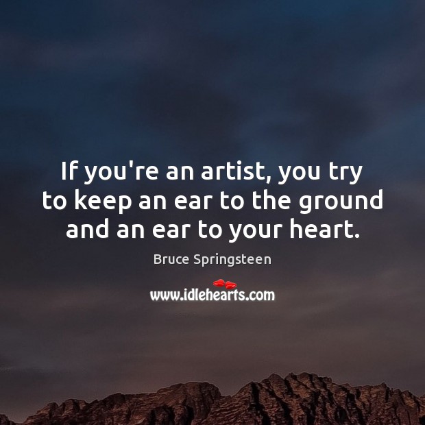 If you’re an artist, you try to keep an ear to the ground and an ear to your heart. Bruce Springsteen Picture Quote