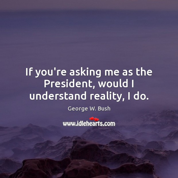 If you’re asking me as the President, would I understand reality, I do. Image