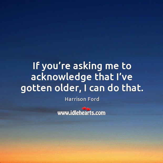 If you’re asking me to acknowledge that I’ve gotten older, I can do that. Harrison Ford Picture Quote