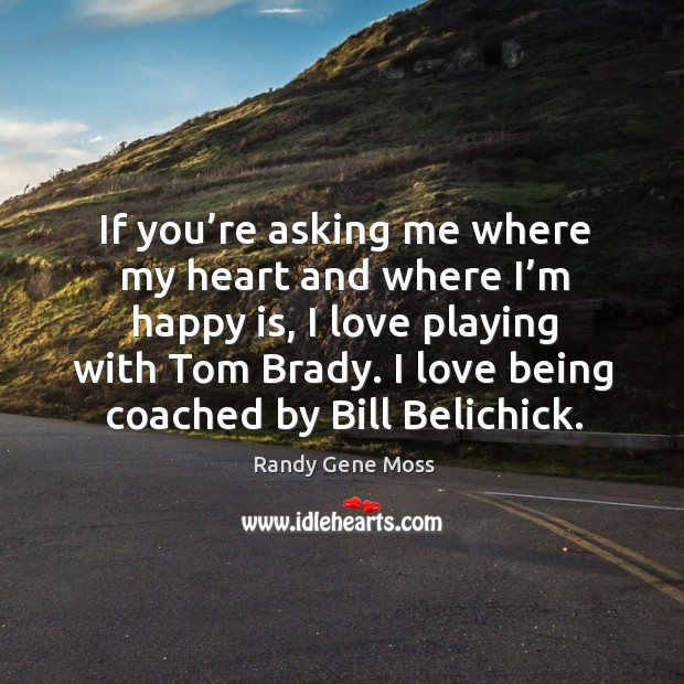 If you’re asking me where my heart and where I’m happy is, I love playing with tom brady. I love being coached by bill belichick. Randy Gene Moss Picture Quote