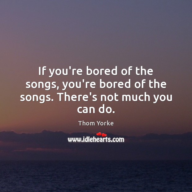 If you’re bored of the songs, you’re bored of the songs. There’s not much you can do. Thom Yorke Picture Quote