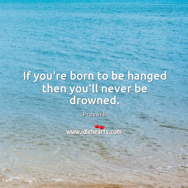If you’re born to be hanged then you’ll never be drowned. Image