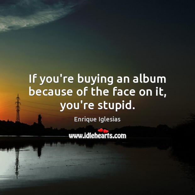 If you’re buying an album because of the face on it, you’re stupid. Enrique Iglesias Picture Quote