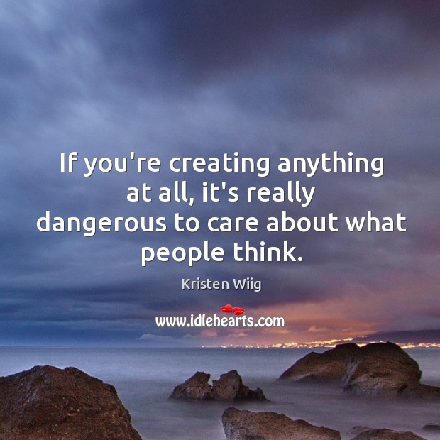 If you’re creating anything at all, it’s really dangerous to care about what people think. Image