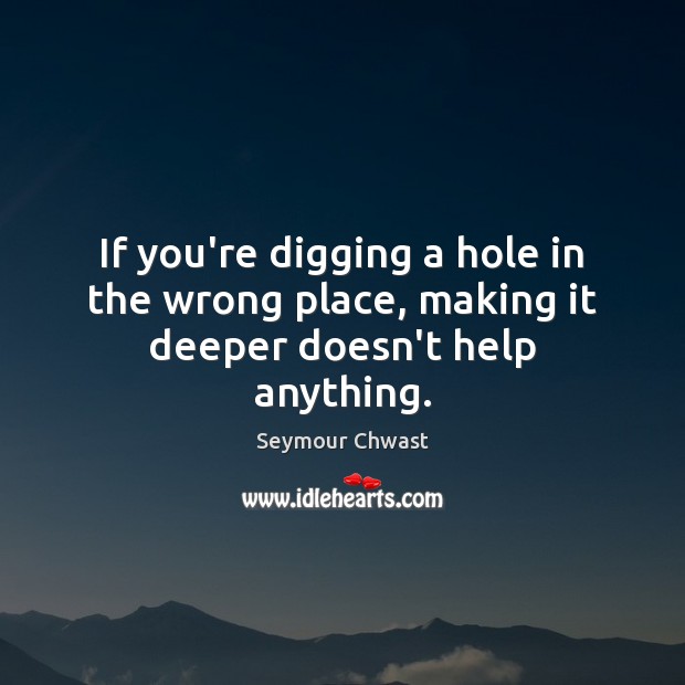 If you’re digging a hole in the wrong place, making it deeper doesn’t help anything. Seymour Chwast Picture Quote