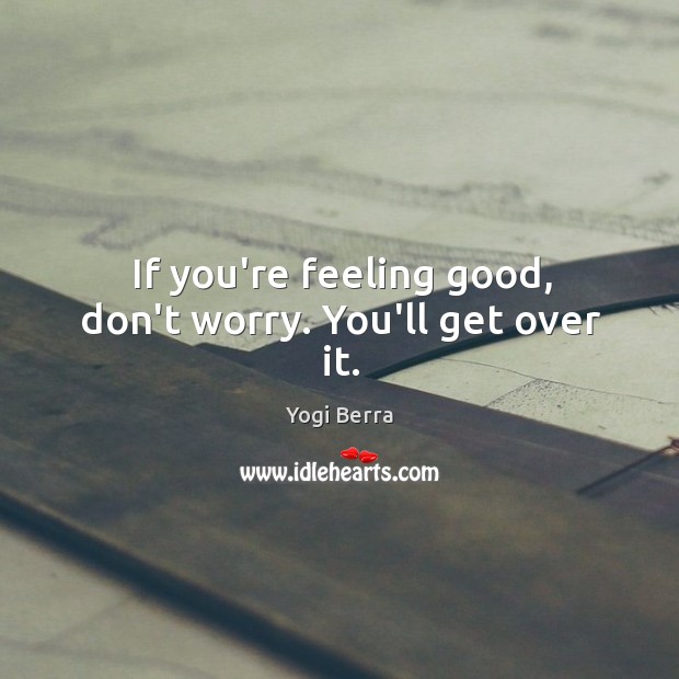 If you’re feeling good, don’t worry. You’ll get over it. Yogi Berra Picture Quote
