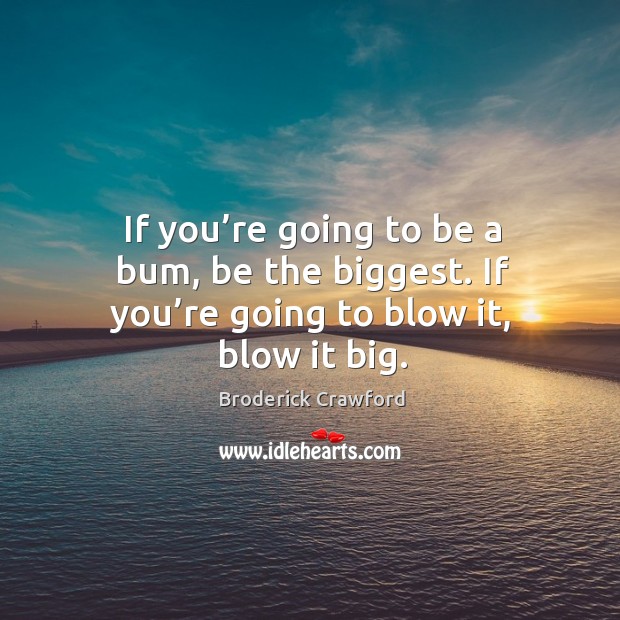If you’re going to be a bum, be the biggest. If you’re going to blow it, blow it big. Image