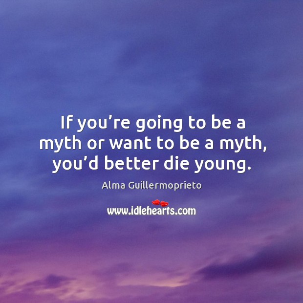 If you’re going to be a myth or want to be a myth, you’d better die young. Alma Guillermoprieto Picture Quote