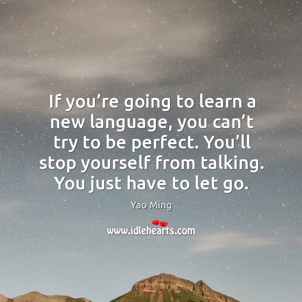 If you’re going to learn a new language, you can’t try to be perfect. You’ll stop yourself from talking. You just have to let go. Yao Ming Picture Quote