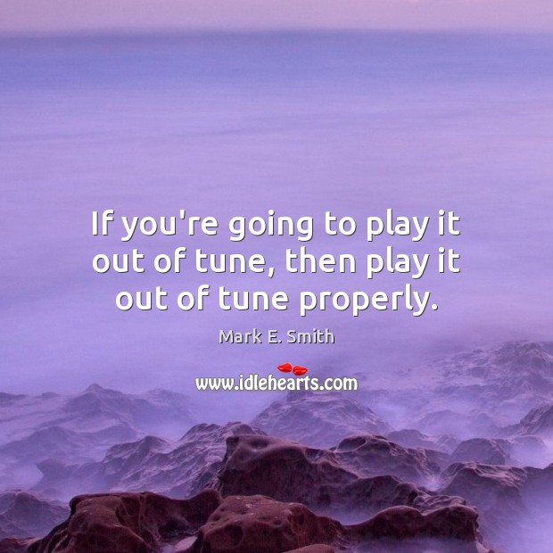 If you’re going to play it out of tune, then play it out of tune properly. Mark E. Smith Picture Quote