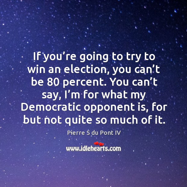 If you’re going to try to win an election, you can’t be 80 percent. Pierre S du Pont IV Picture Quote