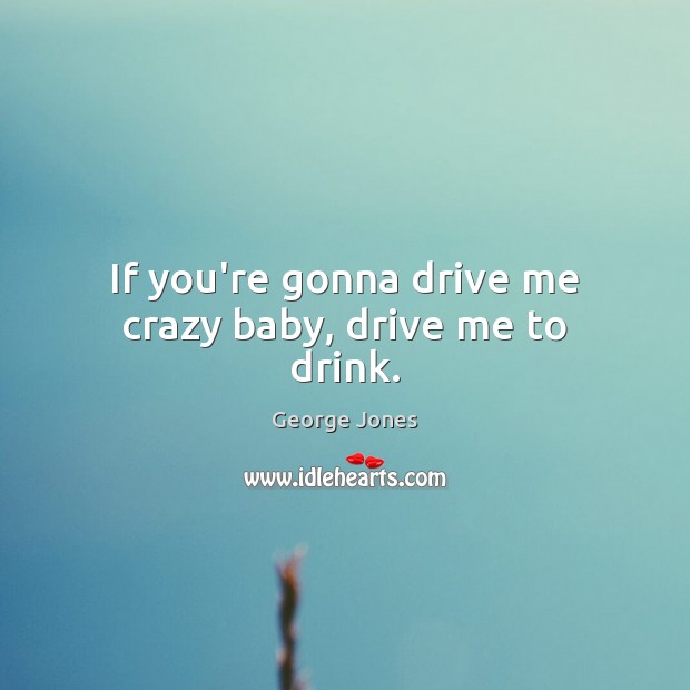If you’re gonna drive me crazy baby, drive me to drink. Image
