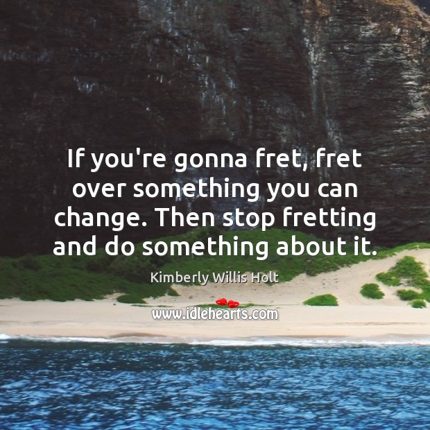 If you’re gonna fret, fret over something you can change. Then stop Image