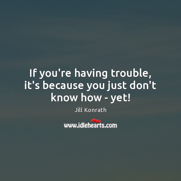 If you’re having trouble, it’s because you just don’t know how – yet! Image