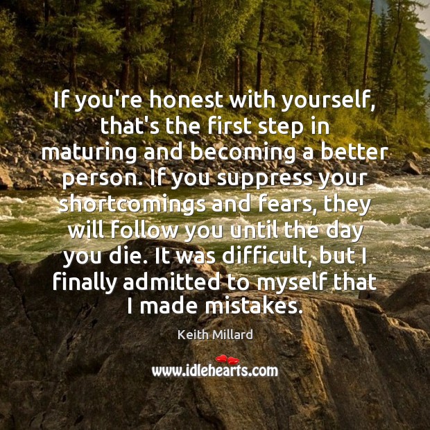 If you’re honest with yourself, that’s the first step in maturing and 