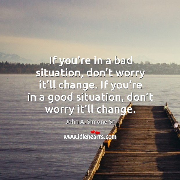 If you’re in a bad situation, don’t worry it’ll change. If you’re in a good situation, don’t worry it’ll change. John A. Simone Sr Picture Quote