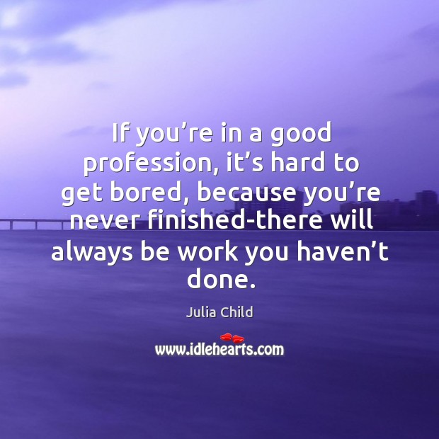 If you’re in a good profession, it’s hard to get bored, because you’re never finished-there will always be work you haven’t done. Julia Child Picture Quote