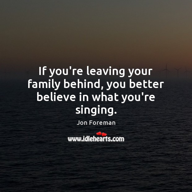 If you’re leaving your family behind, you better believe in what you’re singing. Jon Foreman Picture Quote
