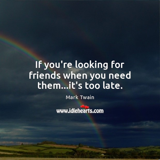 If you’re looking for friends when you need them…it’s too late. Image