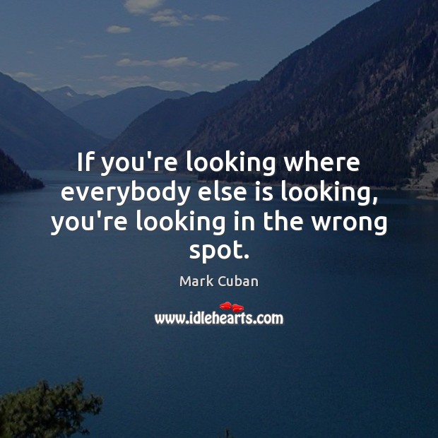 If you’re looking where everybody else is looking, you’re looking in the wrong spot. Image