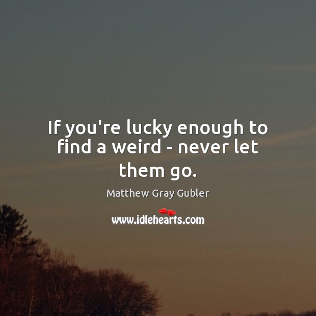If you’re lucky enough to find a weird – never let them go. Image